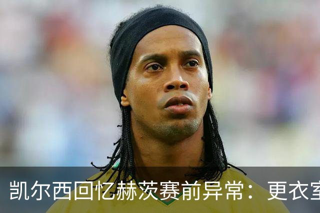 凯尔西回忆赫茨赛前异常：更衣室等首发，几天后查出肺部血栓